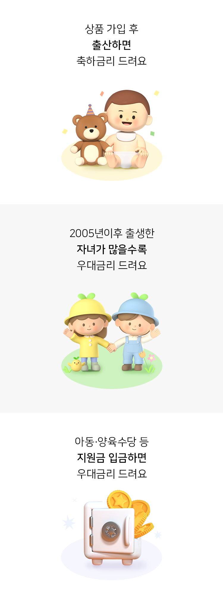 상품 가입 후 출산하면 축하금리 드려요. 2005년이후 출생한 자녀가 많을수록 우대금리 드려요. 아동·양육수당 등 지원금 입금하면 우대금리 드려요.